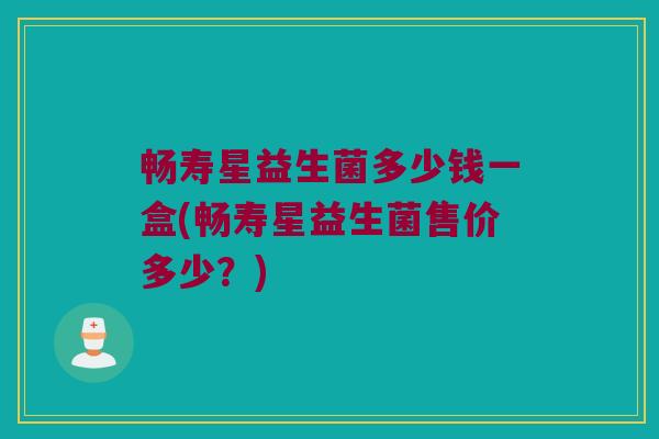 畅寿星益生菌多少钱一盒(畅寿星益生菌售价多少？)