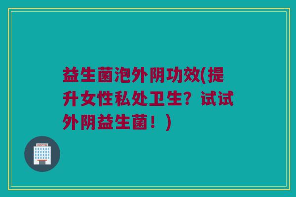 益生菌泡外阴功效(提升女性私处卫生？试试外阴益生菌！)