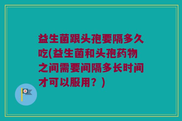 益生菌跟头孢要隔多久吃(益生菌和头孢药物之间需要间隔多长时间才可以服用？)