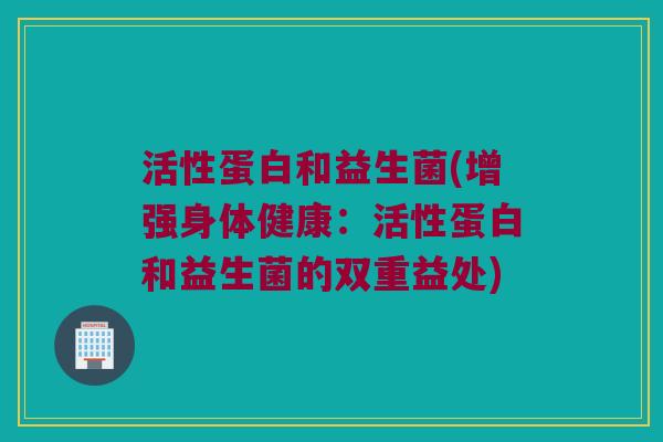 活性蛋白和益生菌(增强身体健康：活性蛋白和益生菌的双重益处)