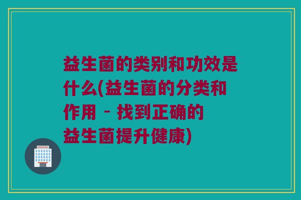 益生菌的类别和功效是什么(益生菌的分类和作用 - 找到正确的益生菌提升健康)
