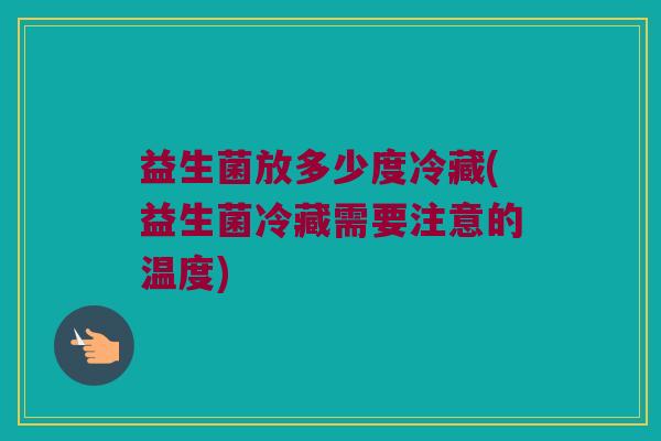 益生菌放多少度冷藏(益生菌冷藏需要注意的温度)