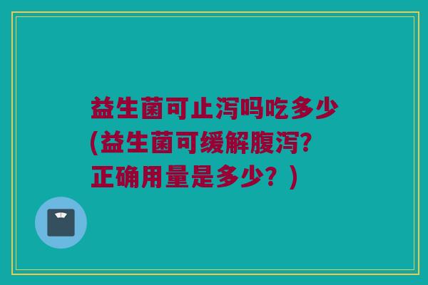 益生菌可止泻吗吃多少(益生菌可缓解腹泻？正确用量是多少？)