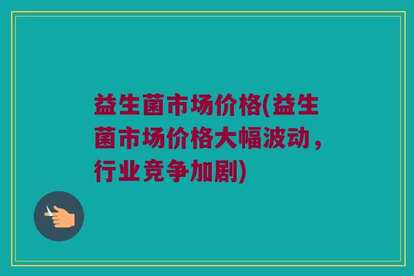 益生菌市场价格(益生菌市场价格大幅波动，行业竞争加剧)