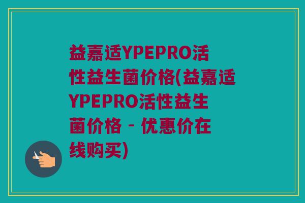 益嘉适YPEPRO活性益生菌价格(益嘉适YPEPRO活性益生菌价格 - 优惠价在线购买)