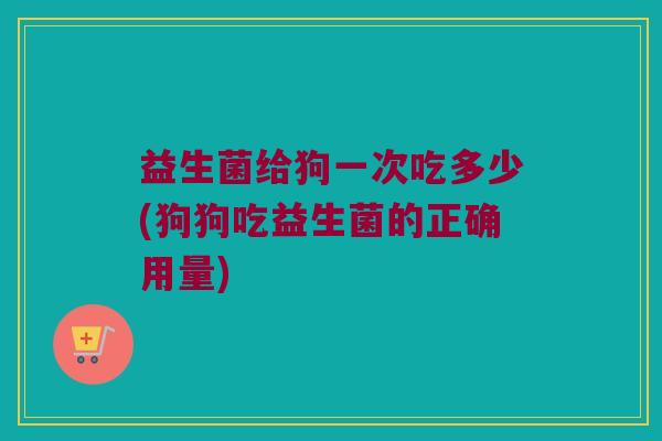 益生菌给狗一次吃多少(狗狗吃益生菌的正确用量)