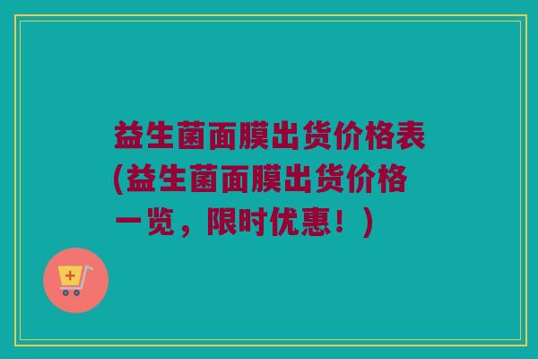 益生菌面膜出货价格表(益生菌面膜出货价格一览，限时优惠！)