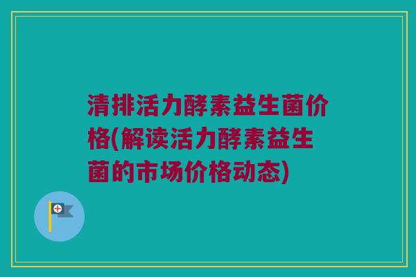 清排活力酵素益生菌价格(解读活力酵素益生菌的市场价格动态)