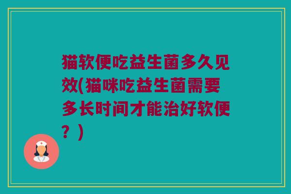 猫软便吃益生菌多久见效(猫咪吃益生菌需要多长时间才能好软便?) 猫软便吃益生菌多久见效(猫咪吃益生菌需要多长时间才能好软便?)
