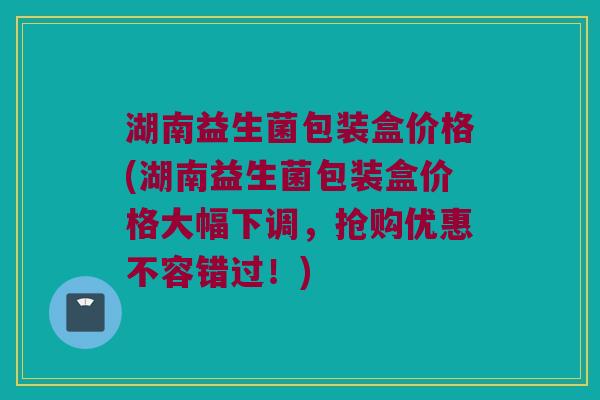 湖南益生菌包装盒价格(湖南益生菌包装盒价格大幅下调，抢购优惠不容错过！)
