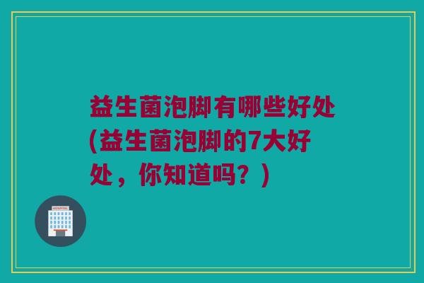 益生菌泡脚有哪些好处(益生菌泡脚的7大好处，你知道吗？)