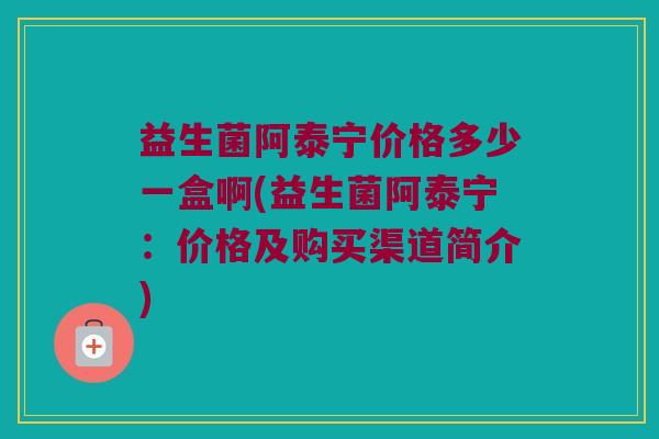 益生菌阿泰宁价格多少一盒啊(益生菌阿泰宁：价格及购买渠道简介)