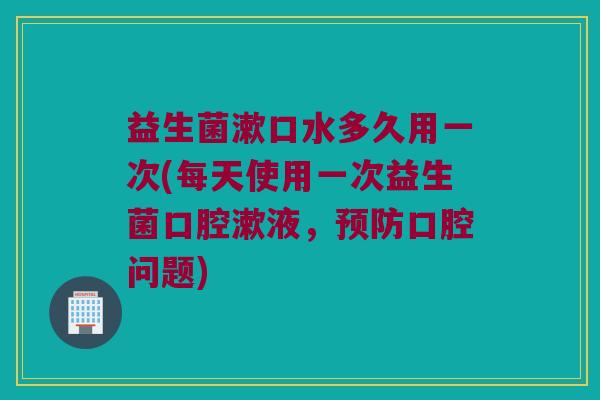 益生菌漱口水多久用一次(每天使用一次益生菌口腔漱液，预防口腔问题)