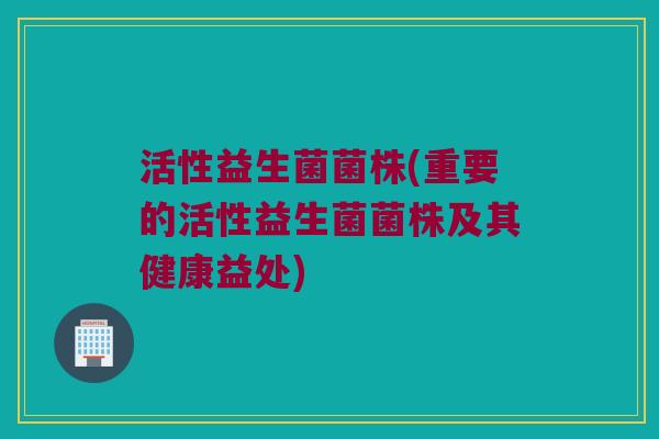 活性益生菌菌株(重要的活性益生菌菌株及其健康益处)