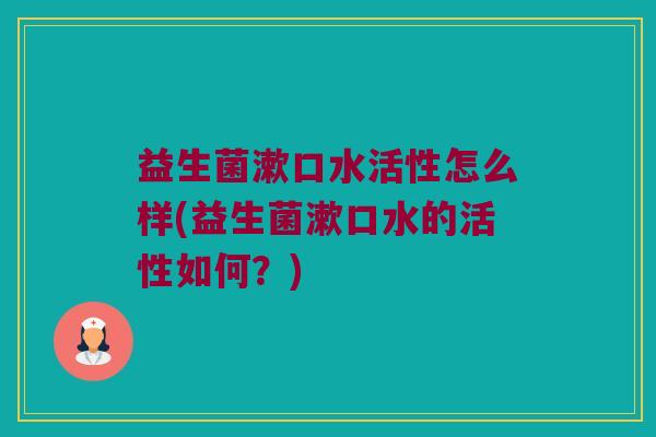 益生菌漱口水活性怎么样(益生菌漱口水的活性如何？)