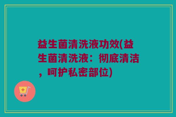 益生菌清洗液功效(益生菌清洗液：彻底清洁，呵护私密部位)