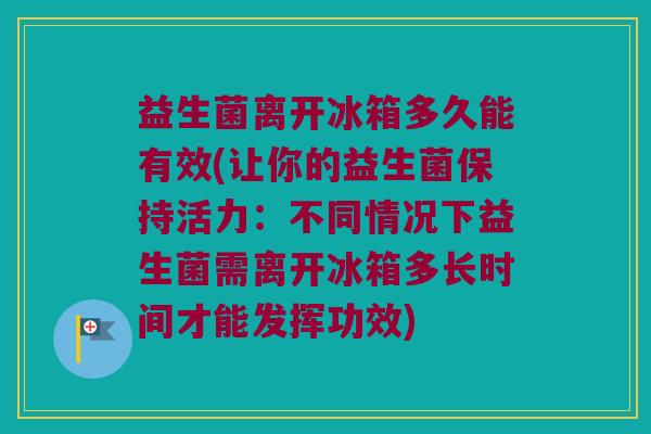 益生菌离开冰箱多久能有效(让你的益生菌保持活力：不同情况下益生菌需离开冰箱多长时间才能发挥功效)