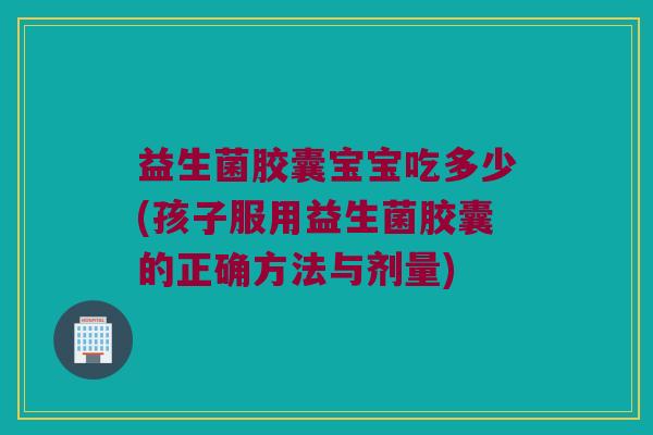 益生菌胶囊宝宝吃多少(孩子服用益生菌胶囊的正确方法与剂量)