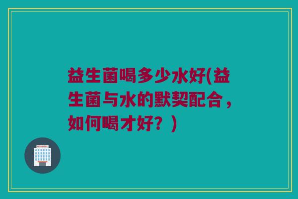 益生菌喝多少水好(益生菌与水的默契配合，如何喝才好？)