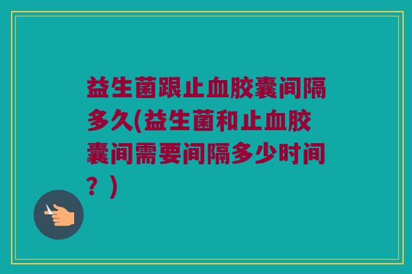 益生菌跟止血胶囊间隔多久(益生菌和止血胶囊间需要间隔多少时间？)