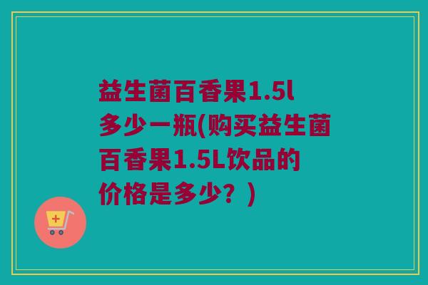 益生菌百香果1.5l多少一瓶(购买益生菌百香果1.5L饮品的价格是多少？)
