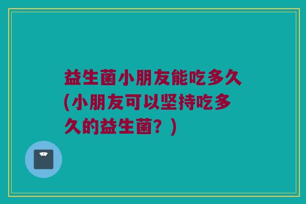 益生菌小朋友能吃多久(小朋友可以坚持吃多久的益生菌？)