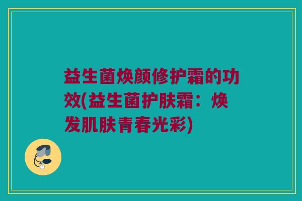 益生菌焕颜修护霜的功效(益生菌护肤霜：焕发肌肤青春光彩)