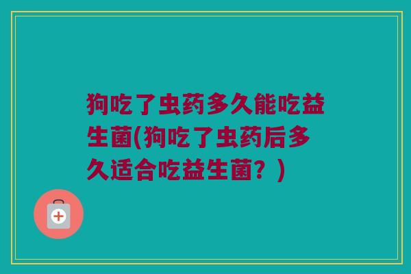 狗吃了虫药多久能吃益生菌(狗吃了虫药后多久适合吃益生菌？)