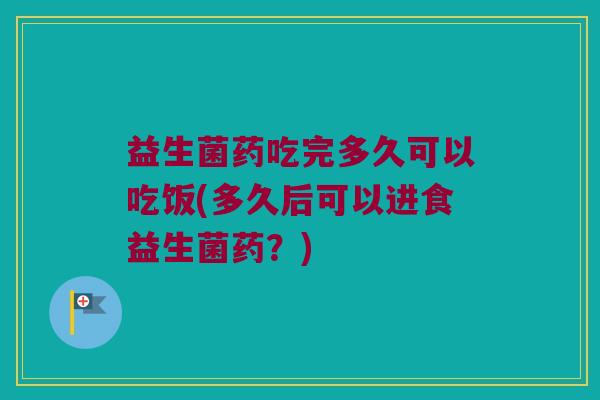益生菌药吃完多久可以吃饭(多久后可以进食益生菌药？)