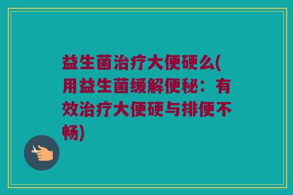 益生菌治疗大便硬么(用益生菌缓解便秘：有效治疗大便硬与排便不畅)