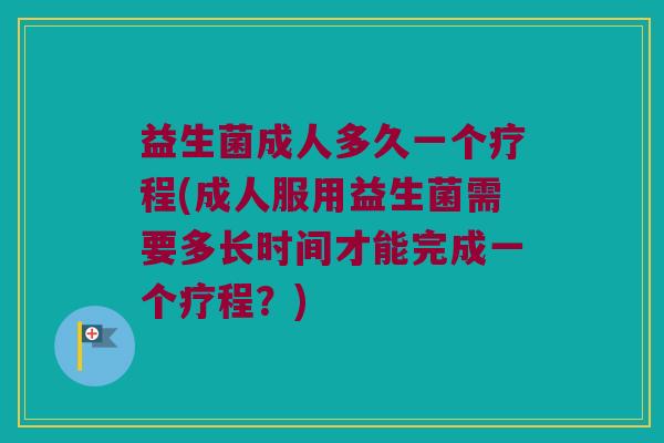 益生菌成人多久一个疗程(成人服用益生菌需要多长时间才能完成一个疗程？)