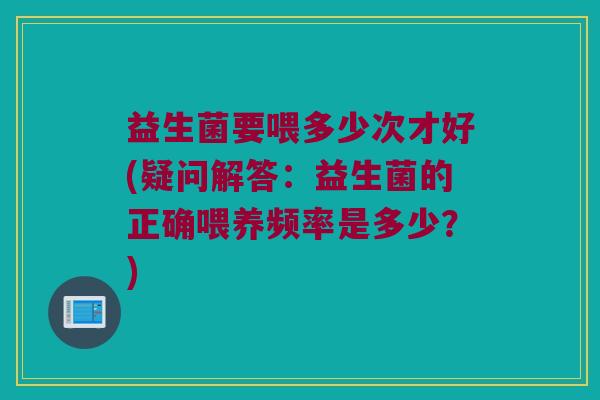 益生菌要喂多少次才好(疑问解答：益生菌的正确喂养频率是多少？)