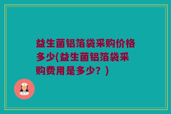 益生菌铝箔袋采购价格多少(益生菌铝箔袋采购费用是多少？)