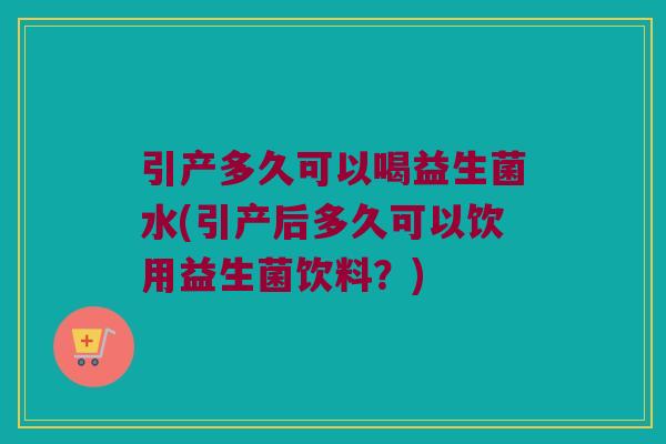 引产多久可以喝益生菌水(引产后多久可以饮用益生菌饮料？)