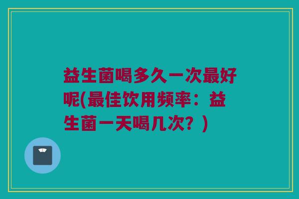 益生菌喝多久一次最好呢(最佳饮用频率：益生菌一天喝几次？)