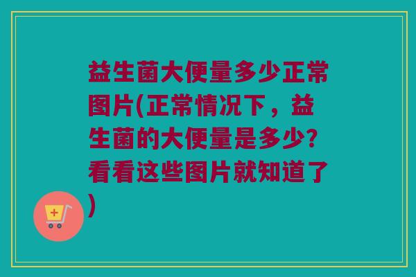 益生菌大便量多少正常图片(正常情况下，益生菌的大便量是多少？看看这些图片就知道了)