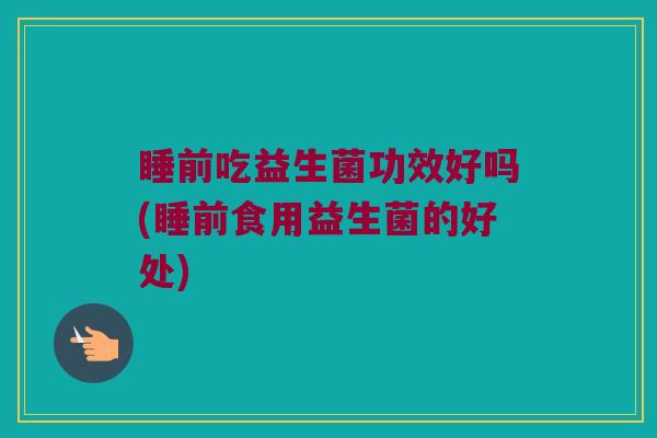 睡前吃益生菌功效好吗(睡前食用益生菌的好处)
