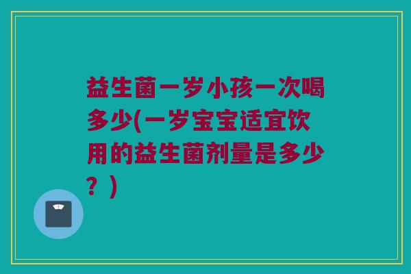 益生菌一岁小孩一次喝多少(一岁宝宝适宜饮用的益生菌剂量是多少？)
