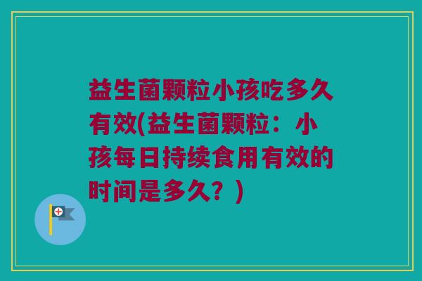 益生菌颗粒小孩吃多久有效(益生菌颗粒：小孩每日持续食用有效的时间是多久？)