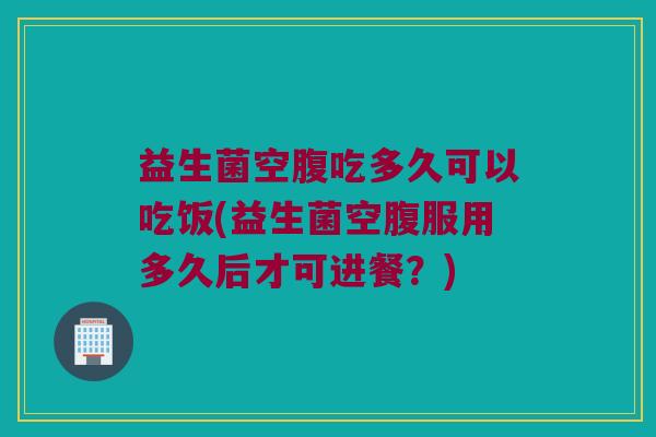 益生菌空腹吃多久可以吃饭(益生菌空腹服用多久后才可进餐?) 益生菌空腹吃多久可以吃饭(益生菌空腹服用多久后才可进餐?)