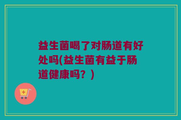 益生菌喝了对肠道有好处吗(益生菌有益于肠道健康吗？)