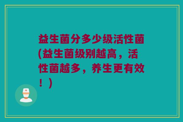 益生菌分多少级活性菌(益生菌级别越高，活性菌越多，养生更有效！)