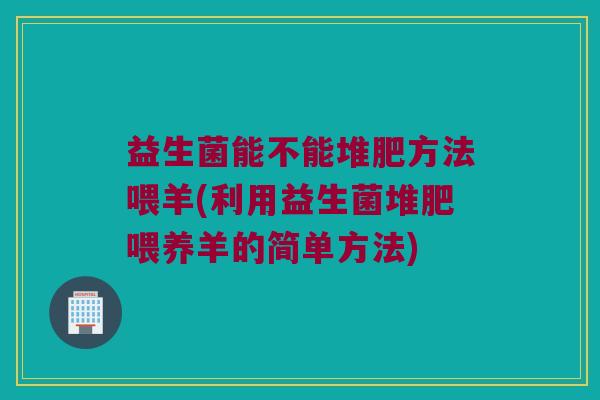 益生菌能不能堆肥方法喂羊(利用益生菌堆肥喂养羊的简单方法)