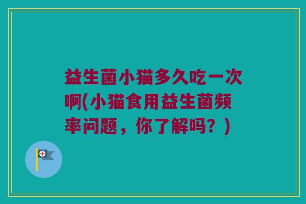 益生菌小猫多久吃一次啊(小猫食用益生菌频率问题，你了解吗？)