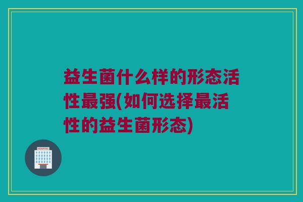 益生菌什么样的形态活性最强(如何选择最活性的益生菌形态)