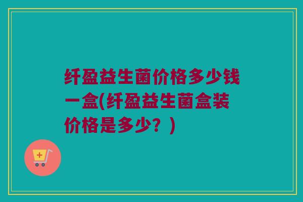 纤盈益生菌价格多少钱一盒(纤盈益生菌盒装价格是多少？)