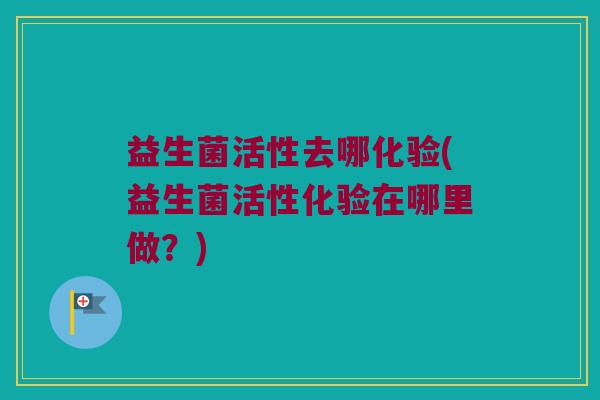 益生菌活性去哪化验(益生菌活性化验在哪里做？)
