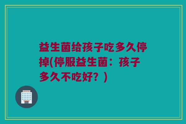 益生菌给孩子吃多久停掉(停服益生菌：孩子多久不吃好？)