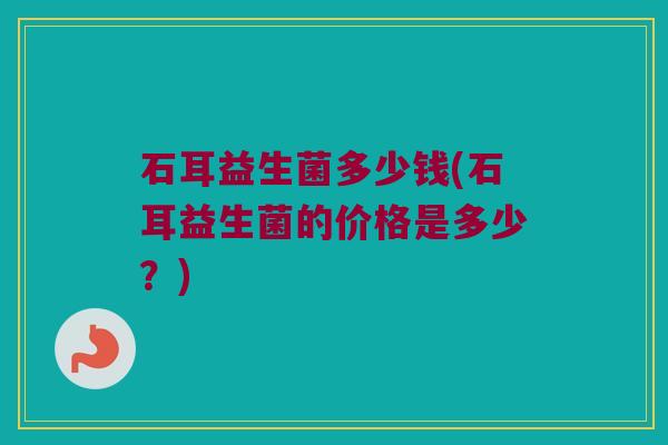 石耳益生菌多少钱(石耳益生菌的价格是多少？)