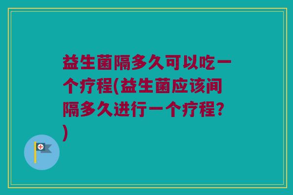 益生菌隔多久可以吃一个疗程(益生菌应该间隔多久进行一个疗程?) 益生菌隔多久可以吃一个疗程(益生菌应该间隔多久进行一个疗程?)